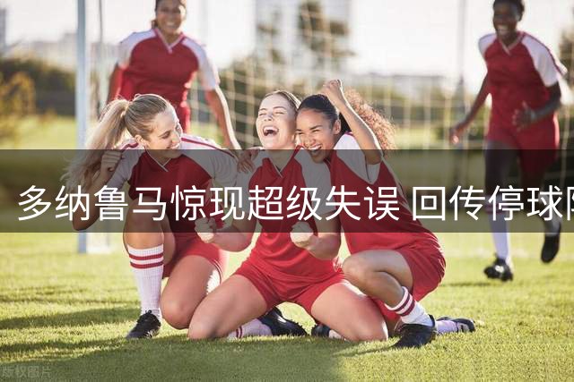 多纳鲁马惊现超级失误 回传停球险酿乌龙惨剧