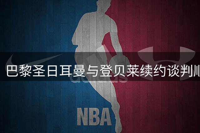 巴黎圣日耳曼与登贝莱续约谈判顺利推进