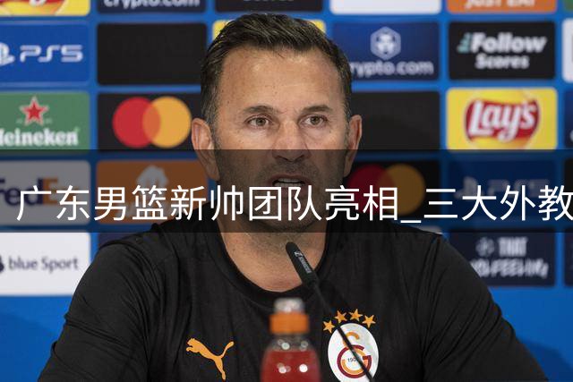 广东男篮新帅团队亮相 三大外教加盟开启新篇章