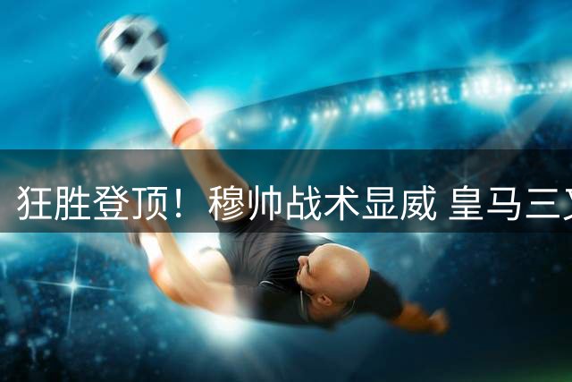 狂胜登顶！穆帅战术显威 皇马三叉戟闪耀西甲