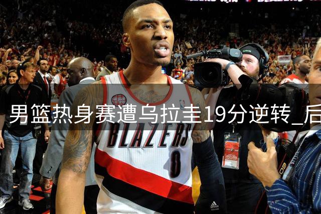 男篮热身赛遭乌拉圭19分逆转 后场乏力暴露致命短板