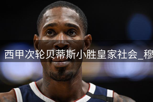 西甲次轮贝蒂斯小胜皇家社会 穆帅回归皇马首战引关注