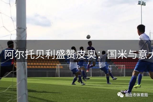 阿尔托贝利盛赞皮奥：国米与意大利锋线未来可期