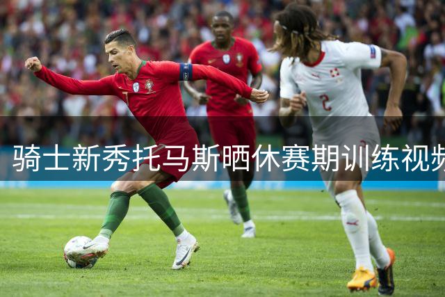 骑士新秀托马斯晒休赛期训练视频 夏联场均27分表现抢眼