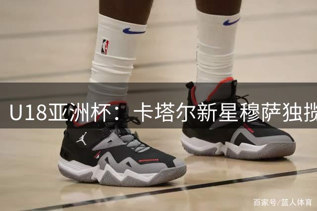 U18亚洲杯：卡塔尔新星穆萨独揽46分难救主 球队5分憾负日本